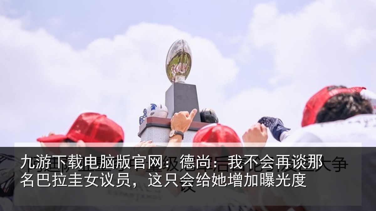 九游下载电脑版官网：德尚相关情况拉圭相关情况增加曝光度