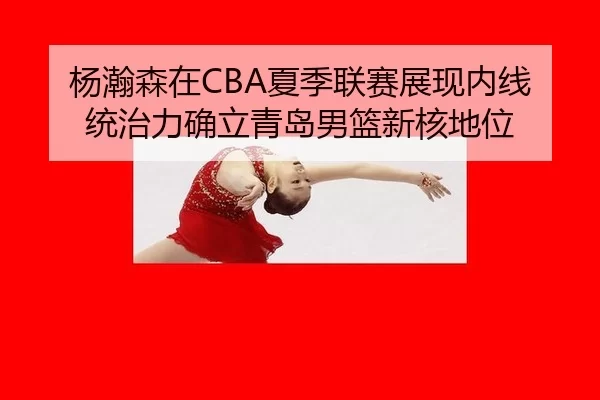 杨瀚森在CBA夏季联赛展现内线统治力确立青岛男篮新核地位