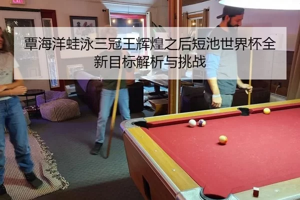 覃海洋蛙泳三冠王辉煌之后短池世界杯全新目标解析与挑战