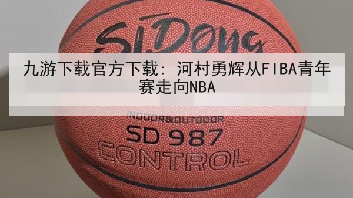 九游下载官方下载: 河村勇辉从FIBA青年赛走向NBA 九游下载官方下载: 河村勇辉从FIBA青年赛走向NBA