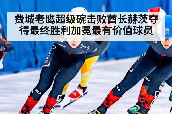 费城老鹰超级碗击败酋长赫茨夺得最终胜利加冕最有价值球员